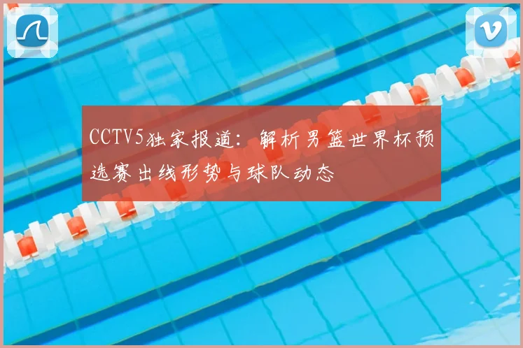 CCTV5独家报道：解析男篮世界杯预选赛出线形势与球队动态