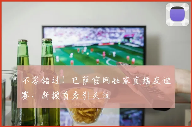 不容错过！巴萨官网独家直播友谊赛，新援首秀引关注