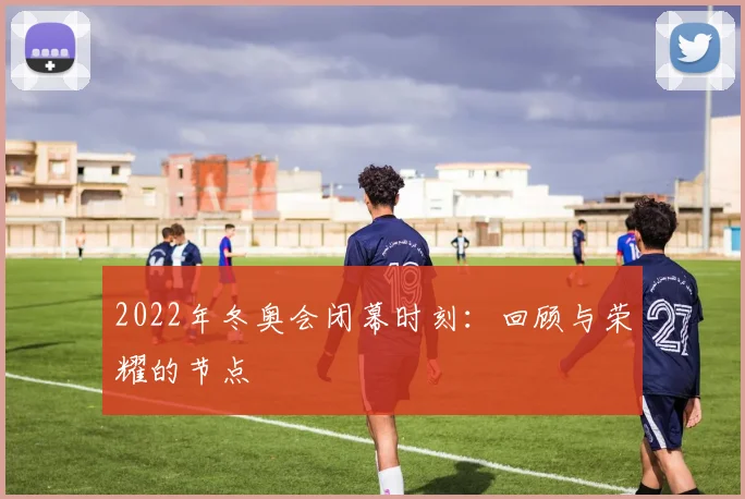 2022年冬奥会闭幕时刻：回顾与荣耀的节点