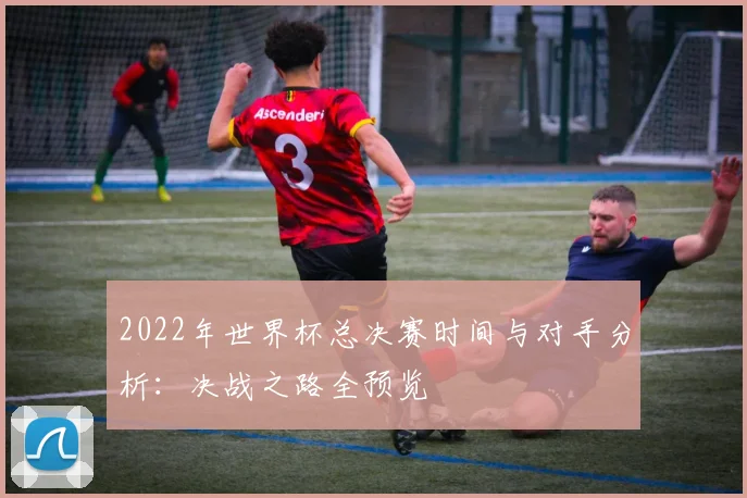 2022年世界杯总决赛时间与对手分析：决战之路全预览