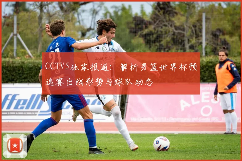 CCTV5独家报道：解析男篮世界杯预选赛出线形势与球队动态